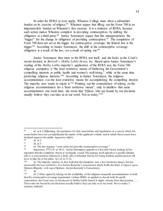 12
In order for RFRA to even apply, Wheaton College must show a substantial
burden on its exercise of religion.95 Wheaton argues that filling out the Form 700 is an
impermissible burden on Wheaton’s free exercise. It is a violation of RFRA, because
such action makes Wheaton complicit in providing contraceptives by shifting the
obligation to a third-party.96 Justice Sotomayor argues that this misappropriates the
“trigger” for the change in obligation of providing contraception.97 The completion of
Form 700 does not act as the trigger for contraceptive coverage; the federal law is the
trigger.98 According to Justice Sotomayor, the shift in the contraceptive coverage
obligation is a result of the law, not a result of opting out.99
Justice Sotomayor then turns to the RFRA test itself, and she looks to the Court’s
recent decision in Burwell v. Hobby Lobby Stores, Inc. Based upon Justice Sotomayor’s
reading of the Hobby Lobby majority’s application of the RFRA test, the Form 700
religious exemption is “the least restrictive means of furthering the Government’s
compelling interests in public health and women’s well-being,” while at the same time
protecting religious interests.100 According to Justice Sotomayor, the religious
accommodation was the least restrictive means for accomplishing the compelling interest.
The majority now wants to enjoin it.101 Pointing out the contradiction of relying on the
religious accommodation for a “least restrictive means”, only to disallow that same
accommodation one week later, she wrote that “[t]hose who are bound by our decisions
usually believe they can take us at our word. Not so today.”102
95 Id. at 4. (“[B]locking the operation of a duly enacted law and regulations, in a case in which the
courts below have not yet adjudicated the merits of the applicant’s claims and in which those courts have
declined requests forsimilar injunctive relief.).
96 Id. at 3.
97 Id. at 3.
98 Id. The law requires “some entity [to] provide contraceptive coverage.”
99 Injunction, 573 U.S. at 10-11. Justice Sotomayor appeals to a Seventh Circuit analogy in her
argument that the complicity theory is not legally sound.The analogy itself appeals to a pacifist Quaker
who is a conscientious objectorto a draft, who is informed that by not being drafted, another person will
have to take his or her place. See id. at 11-12.
100 Id. The majority opinion, in fact, held that the exemption was a less restrictive means, but not
necessarily the least restrictive. It is Justice Kennedy’s concurrence which holds the latter. Compare supra
Opinion-Majority with supra Opinion- Justice Kennedy’s Concurrence.
101 Id.
102 Id. (“After expressly relying on the availability of the religious-nonprofit accommodation to hold
that the contraceptive coverage requirement violates RFRA as applied to closely held for-profit
corporations,the Court now, as the dissent in Hobby Lobby feared it might, retreats from that position.. . .
Those who are bound by our decisions usually believe they can take us at our word. Not so today”)
(citation omitted).
 