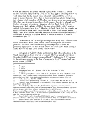 2
Circuit did not believe that context indicated anything to the contrary.9 As a result,
RFRA’s protections apply to Hobby Lobby just like they apply to a natural person.10 The
Tenth Circuit held that the mandate was a substantial burden on Hobby Lobby’s a
religious exercise because it forced them to choose among three options: “compromise
their religious beliefs, pay close to $475 million more in taxes every year, or pay roughly
$26 million more in annual taxes and drop health-insurance benefits for all employees.”11
Further, with respect to i preliminary injunctive relief, the Tenth Circuit held that,
because of the “likely violation of RFRA” discussed above, Hobby Lobby’s situation
satisfied the irreparable harm factor.12 Likewise, the Tenth Circuit held that balancing the
equities and looking to the public interest both fell in Hobby Lobby’s favor because
Hobby Lobby would continue to provide sixteen of the twenty approved contraceptives,13
and because “it is always in the public interest to prevent the violation of a party’s
constitutional rights.”14
On December 4, 2012, Conestoga Wood Specialties Corp. filed a complaint in the
United States District Court for the Eastern District of Pennsylvania on the same
grounds.15 The district court denied Conestoga Wood Specialties’s motion for
preliminary injunction.16 The Third Circuit affirmed the lower court’s denial, creating a
conflict between the Third Circuit and the Tenth Circuit.17
On September 19, 2013, Sebelius and Conestoga filed individual petitions in the
United States Supreme Court for a writ of certiorari. The Court granted both writs on
November 26, 2013, and the cases were consolidated.18 On December 5, 2013, counsel
for the petitioners consented to the filing of amicus curiae briefs.19 Amicus briefs were
due on January 28, 2014.20
9 Id.
10 Id. at 1134.
11 Id. at 1141.
12 Hobby Lobby Stores, Inc. v. Sebelius, 723 F.3d 1114, 1146 (10th Cir. 2013).
13 Id. at 1146.
14 Id. at 1147 (quoting Awad v. Ziriax, 670 F.3d 1111, 1132 (10th Cir. 2012)). The Tenth Circuit
admitted that a RFRA violation was not a constitutionalviolation, but the Tenth Circuit argued that
Congress had given RFRA similar importance by subjecting subsequent legislation to RFRA. Id.
15 Verified Complaint 2012 WL 6192751.
16 Conestoga Wood Specialties Corp. v. Sebelius, 917 F. Supp. 2d 394, 400 (E.D. Pa. 2013).
17 Conestoga Wood Specialties Corp. v. Secretary of U.S. Dept. of Health and Human Services, 724
F.3d 377, 381 (3d Cir. 2013).
18 Burwell v. Hobby Lobby Stores, Inc., SCOTUSBLOG, http://www.scotusblog.com/case-
files/cases/sebelius-v-hobby-lobby-stores-inc/ (last visited Oct. 6, 2014) and Conestoga Wood Specialties
Corp. v. Secretary of U.S. Dept. of Health and Human Services, SCOTUSBLOG ,
http://www.scotusblog.com/case-files/cases/conestoga-wood-specialties-corp-v-sebelius/ (last visited Oct.
6, 2014). Burwell’s petition is No. 13-356 and Conestoga’s petition number is 13-354. Though filed on the
same day, Conestoga filed their petition first.
19 Burwell v. Hobby Lobby Stores, Inc., SCOTUSBLOG, http://www.scotusblog.com/case-
files/cases/sebelius-v-hobby-lobby-stores-inc/ (last visited Oct. 6, 2014). See infra Amicus Curiae Briefs.
20 Burwell v. Hobby Lobby Stores, Inc., SCOTUSBLOG, http://www.scotusblog.com/case-
files/cases/sebelius-v-hobby-lobby-stores-inc/ (last visited Oct. 6, 2014).
 