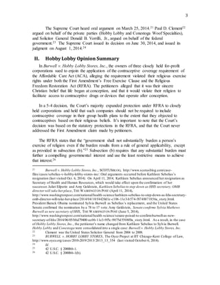 3
The Supreme Court heard oral argument on March 25, 2014.21 Paul D. Clement22
argued on behalf of the private parties (Hobby Lobby and Conestoga Woof Specialties),
and Solicitor General Donald B. Verrilli, Jr., argued on behalf of the federal
government.23 The Supreme Court issued its decision on June 30, 2014, and issued its
judgment on August 1, 2014.24
II. Hobby Lobby Opinion Summary
In Burwell v. Hobby Lobby Stores, Inc., the owners of three closely held for-profit
corporations sued to enjoin the application of the contraceptive coverage requirement of
the Affordable Care Act (ACA), alleging the requirement violated their religious exercise
rights under both the First Amendment’s Free Exercise Clause and the Religious
Freedom Restoration Act (RFRA). The petitioners alleged that it was their sincere
Christian belief that life began at conception, and that it would violate their religion to
facilitate access to contraceptive drugs or devices that operate after conception.
In a 5-4 decision, the Court’s majority expanded protection under RFRA to closely
held corporations and held that such companies should not be required to include
contraceptive coverage in their group health plans to the extent that they objected to
contraceptives based on their religious beliefs. It’s important to note that the Court’s
decision was based on the statutory protections in the RFRA, and that the Court never
addressed the First Amendment claim made by petitioners.
The RFRA states that the “government shall not substantially burden a person’s
exercise of religion even if the burden results from a rule of general applicability, except
as provided in subsection (b).”25 Subsection (b) requires that any substantial burden must
further a compelling governmental interest and use the least restrictive means to achieve
that interest.26
21 Burwell v. Hobby Lobby Stores, Inc., SCOTUSBLOG, http://www.scotusblog.com/case-
files/cases/sebelius-v-hobby-lobby-stores-inc/.Oral arguments occurred before Kathleen Sebelius’s
resignation (last visited Oct. 6, 2014). On April 11, 2014, Kathleen Sebelius announced her resignation as
Secretary of Health and Human Resources, which would take effect upon the confirmation of her
successor.Juliet Eilperin and Amy Goldstein, Kathleen Sebelius to step down as HHS secretary; OMB
directorwill take herplace, THE WASHINGTON POST (April 11, 2014),
http://www.washingtonpost.com/national/health-science/kathleen-sebelius-to-step-down-as-hhs-secretary-
omb-director-will-take-her-place/2014/04/10/f4420d1e-c106-11e3-b574-f8748871856a_story.html.
President Barack Obama nominated Sylvia Burwell as Sebelius’s replacement, and the United States
Senate confirmed the nomination by a 78 to 17 vote.Amy Goldstein, Senate confirms Sylvia Mathews
Burwell as new secretary of HHS, THE WASHINGTON POST (June 5, 2014),
http://www.washingtonpost.com/national/health-science/senate-poised-to-confirm-burwell-as-new-
secretary-of-hhs/2014/06/05/bbd79400-ec06-11e3-9f5c-9075d5508f0a_story.html. As a result, in the case
of Hobby Lobby Stores, Inc., the petitioner’s name changed from Kathleen Sebelius to Sylvia Burwell.
Hobby Lobby and Conestoga were consolidated into a single case: Burwell v. Hobby Lobby Stores, Inc.
22 Clement was the United States Solicitor General from 2004 to 2008.
23 BURWELL v. HOBBY LOBBY STORES, The Oyez Project at IIT Chicago-Kent College of Law,
http://www.oyez.org/cases/2010-2019/2013/2013_13_354 (last visited October 6, 2014).
24 Id.
25 42 U.S.C. § 2000bb-1.
26 42 U.S.C. § 2000bb-1(b).
 