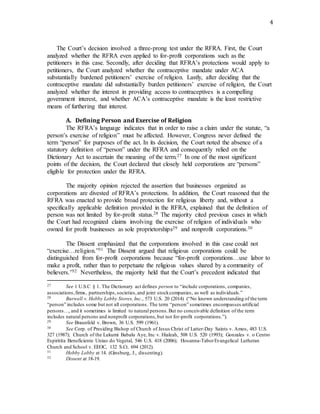 4
The Court’s decision involved a three-prong test under the RFRA. First, the Court
analyzed whether the RFRA even applied to for-profit corporations such as the
petitioners in this case. Secondly, after deciding that RFRA’s protections would apply to
petitioners, the Court analyzed whether the contraceptive mandate under ACA
substantially burdened petitioners’ exercise of religion. Lastly, after deciding that the
contraceptive mandate did substantially burden petitioners’ exercise of religion, the Court
analyzed whether the interest in providing access to contraceptives is a compelling
government interest, and whether ACA’s contraceptive mandate is the least restrictive
means of furthering that interest.
A. Defining Person and Exercise of Religion
The RFRA’s language indicates that in order to raise a claim under the statute, “a
person’s exercise of religion” must be affected. However, Congress never defined the
term “person” for purposes of the act. In its decision, the Court noted the absence of a
statutory definition of “person” under the RFRA and consequently relied on the
Dictionary Act to ascertain the meaning of the term.27 In one of the most significant
points of the decision, the Court declared that closely held corporations are “persons”
eligible for protection under the RFRA.
The majority opinion rejected the assertion that businesses organized as
corporations are divested of RFRA’s protections. In addition, the Court reasoned that the
RFRA was enacted to provide broad protection for religious liberty and, without a
specifically applicable definition provided in the RFRA, explained that the definition of
person was not limited by for-profit status.28 The majority cited previous cases in which
the Court had recognized claims involving the exercise of religion of individuals who
owned for profit businesses as sole proprietorships29 and nonprofit corporations.30
The Dissent emphasized that the corporations involved in this case could not
“exercise…religion.”31 The Dissent argued that religious corporations could be
distinguished from for-profit corporations because “for-profit corporations…use labor to
make a profit, rather than to perpetuate the religious values shared by a community of
believers.”32 Nevertheless, the majority held that the Court’s precedent indicated that
27 See 1 U.S.C § 1. The Dictionary act defines person to “include corporations, companies,
associations,firms, partnerships,societies,and joint stockcompanies, as well as individuals.”
28 Burwell v. Hobby Lobby Stores, Inc., 573 U.S. 20 (2014) (“No known understanding of the term
“person” includes some but not all corporations. The term “person” sometimes encompasses artificial
persons…, and it sometimes is limited to natural persons.But no conceivable definition of the term
includes natural persons and nonprofit corporations,but not for-profit corporations.”).
29 See Braunfeld v. Brown, 36 U.S. 599 (1961).
30 See Corp. of Presiding Bishop of Church of Jesus Christ of Latter-Day Saints v. Amos, 483 U.S.
327 (1987); Church of the Lukumi Babalu Aye, Inc v. Hialeah, 508 U.S. 520 (1993); Gonzales v. o Centro
Espiritita Beneficiente Uniao do Vegetal, 546 U.S. 418 (2006); Hosanna-TaborEvangelical Lutheran
Church and School v. EEOC, 132 S.Ct. 694 (2012).
31 Hobby Lobby at 14. (Ginsburg, J., dissenting).
32 Dissent at 18-19.
 