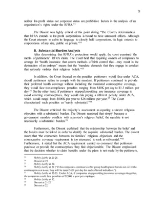 5
neither for-profit status nor corporate status are prohibitive factors in the analysis of an
organization’s rights under the RFRA.33
The Dissent was highly critical of this point stating “The Court’s determination
that RFRA extends to for-profit corporations is bound to have untoward effects. Although
the Court attempts to cabin its language to closely held corporations, its logic extends to
corporations of any size, public or private.”34
B. Substantial Burden Analysis
After determining that RFRA’s protections would apply, the court examined the
merits of petitioners’ RFRA claim. The Court held that requiring owners of companies to
arrange for “health insurance that covers methods of birth control that…may result in the
destruction of an embryo” means that the “mandate demands that they engage in conduct
that seriously violates their religious beliefs.”35
In addition, the Court focused on the penalties petitioners would face under ACA,
should petitioners refuse to comply with the mandate. If petitioners continued to provide
their preferred health coverage without including the mandated contraceptive coverage,
they would face non-compliance penalties ranging from $40K per day to $1.3 million per
day.36 On the other hand, if petitioners stopped providing any insurance coverage to
avoid covering contraceptives, they would risk paying a different penalty under ACA,
which would range from $800K per year to $26 million per year.37 The Court
characterized such penalties as “surely substantial.”38
The Dissent criticized the majority’s assessment as equating a sincere religious
objection with a substantial burden. The Dissent reasoned that simply because a
government mandate conflicts with a person’s religious belief, the mandate is not
necessarily a substantial burden.39
Furthermore, the Dissent explained that the relationship between the belief and
the burden must be linked in order to identify the requisite substantial burden. The dissent
stated that “the connection between the families’ religious objections and the
contraceptive coverage requirement is too attenuated to rank as substantial.”40
Furthermore, it stated that the ACA requirement carried no command that petitioners
purchase or provide the contraceptives they find objectionable. The Dissent emphasized
that the decision whether to claim benefits under the plans is not made by the petitioners,
33 Hobby Lobby at 20-25.
34 Dissent at 19.
35 Hobby Lobby at 32.
36 Hobby Lobby at 32 (“If the companies continue to offer group health plans that do not cover the
contraceptives at issue, they will be taxed $100 per day for each affected individual.”).
37 Hobby Lobby at 32-33. Under ACA, if companies stop providing insurance coverage altogether,
the companies could face penalties of $2,000 a year per employee.
38 Hobby Lobby at 32.
39 Dissent at 21-22.
40 Dissent at 22.
 