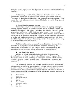 6
but by the covered employees and their dependents in consultation with their health care
providers.41
The Dissent argued that the “linkage” between the burden imposed by the
government’s mandate and the religious beliefs offended by the mandate would be
“interrupted by independent decisionmakers (the woman and her health counselor)” in a
manner that would undermine characterization of the burden imposed by the government
as “substantial.”42
C. Compelling Government Interest
The majority’s analysis of the government’s interest in requiring contraceptive
coverage appeared skeptical, but ultimately assumed that the government’s interest was
sufficiently compelling.43 The majority’s skepticism was based on: 1) its belief that the
government’s justifications – public health and gender equality – were too broadly
defined. The majority explained that RFRA required a “more focused” inquiry.44 And 2)
the fact that the ACA provided nonreligious exemptions to other businesses from having
to provide their employees coverage (e.g., grandfathered plans, employers with fewer
than 50 employees).45 Nevertheless, the majority conceded the compelling interest prong
of the RFRA analysis with little discussion.
The Dissent addressed the government’s compelling interest in greater detail,
responding to the majority’s concern about other exemptions undermining the
government’s alleged interest by citing a number of other federal laws that include
exemptions for small employers without undermining the statutory interests.46
D. Least Restrictive Means
Although the majority conceded with little discussion the government’s
compelling interest position, the majority rejected the government’s argument that it
lacked other means to ensure availability of contraceptive coverage without burdening
petitioners’ religious exercise. The Court noted a few alternatives it considered “less
restrictive.”47
First, the majority suggested that “the most straightforward way…would be for
the Government to assume the cost of providing” coverage to women whose employers
object to providing coverage.48 Second, the majority noted the availability of the
accommodations already established for nonprofit employers with religious objections.49
Though the Court cited the accommodation as one potential less restrictive alternative, it
41 Dissent at 22-23.
42 Dissent at 23.
43 Hobby Lobby at 39-40.
44 Id. at 39
45 Id. at 40.
46 Dissent at 23-27.
47 Hobby Lobby at 40-41.
48 Id. at 41.
49 Id. at 43-44.
 