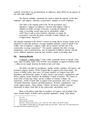 7
explicitly noted that it was not determining its sufficiency under RFRA for the purpose of
any other legal challenge.50
The Dissent scathingly questioned the extent to which the majority would allow
employers with religious objections to government mandates to avoid compliance:
And where is the stopping point to the “let the government pay”
alternative? Suppose an employer’s sincerely held religious belief is
offended by health coverage of vaccines, or paying the minimum
wage, or according women equal pay for substantially similar
work? Does it rank as a less restrictive alternative to require the
government to provide the money or benefit to which employer has
a religion-based objection?51
The majority responded to the dissent’s concern by saying that its decision should not be
interpreted to mean that insurance coverage mandates generally cannot be upheld if the
conflict with an employer’s religious belief; that its decision reached only to the
contraceptive coverage requirement.52 The majority explained that other coverage
requirements, such as immunizations, may be supported by different interests and may
involve different arguments about the least restrictive means of providing them.
III. Amicus Briefs
In Burwell v. Hobby Lobby,53 amici curiae, commonly known as “friends of the
court,” filed 84 amicus briefs. Over 50 briefs were submitted in support of Hobby Lobby
-- a three-to-one margin favoring the family-owned craft chain.
The briefs were filed by practitioners, leading scholars, members of Congress, and
prominent religious leaders. Of the 59 briefs filed in support of the Green family, the
owners of Hobby Lobby, there were: 107 joined members of Congress from both
Republican and Democratic parties; 21 states; doctor’s and women’s organizations; and
diverse religious groups including the Rabbinical Council of America, The Church of
Jesus Christ of Latter-day Saints, and the Coalition of Christian Colleges and
Universities. Of the 23 briefs filed in support of the government, there were: 16 States;
100 joined Democratic Senators and Representatives; Womens’ organizations; and
secular support groups. These statistics evidence the diverse coalition of groups
represented in amicus briefs filed in this controversial and dividing case.54
Many of the amicus briefs filed by members of Congress, and on behalf of the
states, focused largely on RFRA and its potential application, stating “[t]he federal
50 Id. at 44.
51 Dissent at 29.
52 Hobby Lobby at 45-49.
53 Burwell v. Hobby Lobby Stores, Inc., 134 S. Ct. 2751, 189 L. Ed. 2d 675 (2014).
54 The number of briefs filed for and against adds up to 82 briefs. There were two other briefs that
were filed that did not support any party.
 