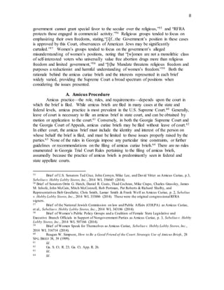 8
government cannot grant special favor to the secular over the religious,”55 and “RFRA
protects those engaged in commercial activity.”56 Religious groups tended to focus on
emphasizing their own freedoms, stating,“[i]f...the Government’s position in these cases
is approved by this Court, observances of American Jews may be significantly
curtailed.”57 Women’s groups tended to focus on the government’s alleged
misunderstanding of women’s positions, noting that “[w]omen are not a monolithic class
of self-interested voters who universally value free abortion drugs more than religious
freedom and limited government,”58 and “[t]he Mandate threatens religious freedom and
purposes a reductionist and harmful understanding of women’s freedom.”59 Both the
rationale behind the amicus curiae briefs and the interests represented in each brief
widely varied, providing the Supreme Court a broad spectrum of positions when
considering the issues presented.
A. Amicus Procedure
Amicus practice—the role, rules, and requirements—depends upon the court in
which the brief is filed. While amicus briefs are filed in many cases at the state and
federal levels, amicus practice is most prevalent in the U.S. Supreme Court.60 Generally,
leave of court is necessary to file an amicus brief in state court, and can be obtained by
motion or application to the court.61 Conversely, in both the Georgia Supreme Court and
the Georgia Court of Appeals, amicus curiae briefs may be filed without leave of court.62
In either court, the amicus brief must include the identity and interest of the person on
whose behalf the brief is filed, and must be limited to those issues properly raised by the
parties.63 None of the rules in Georgia impose any particular time constraints, or further
guidelines or recommendations on the filing of amicus curiae briefs.64 There are no rules
enumerated in Georgia Trial Court Rules pertaining to the filing of amicus briefs,
assumedly because the practice of amicus briefs is predominantly seen in federal and
state appellate courts.
55 Brief of U.S. Senators Ted Cruz, John Cornyn, Mike Lee, and David Vitter as Amicus Curiae, p.3,
Sebeliusv. Hobby Lobby Stores, Inc., 2014 WL 356645 (2014).
56 Brief of Senators Orrin G. Hatch, Daniel R. Coats, Thad Cochran, Mike Crapo, Charles Grassley, James
M. Inhofe, John McCain, Mitch McConnell, Rob Portman, Pat Roberts & Richard Shelby, and
Representatives Bob Goodlatte, Chris Smith, Lamar Smith & Frank Wolf as Amicus Curiae, p. 2, Sebelius
v. Hobby Lobby Stores, Inc., 2014 WL 333886 (2014). These were the original congressionalRFRA
signers.
57 Brief of the National Jewish Commission on law and Public Affairs (COLPA) as Amicus Curiae,
et al., Sebeliusv. Hobby Lobby Stores, Inc., 2014 WL 343186 (2014).
58 Brief of Women’s Public Policy Groups and a Coalition of Female State Legislative and
Executive Branch Officials in Support of Nongovernment Parties as Amicus Curiae, p. 3, Sebelius v. Hobby
Lobby Stores, Inc., 2014 WL 507166 (2014).
59 Brief of Women Speak for Themselves as Amicus Curiae, Sebelius v. Hobby Lobby Stores, Inc.,
2014 WL 316714 (2014).
60 Reagan W. Simpson, How to Be a Good Friend of the Court:Strategic Use of Amicus Briefs, 28
SPG. BRIEF 38, 39 (1999).
61 Id.
62 Ga. S. Ct. R. 23; Ga. Ct. App. R. 26.
63 Id.
64 Id.
 