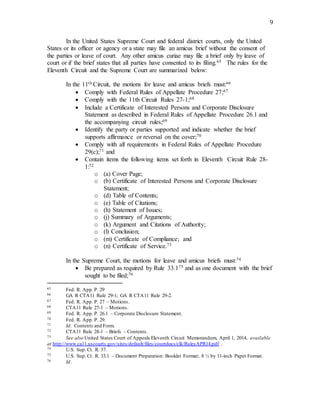 9
In the United States Supreme Court and federal district courts, only the United
States or its officer or agency or a state may file an amicus brief without the consent of
the parties or leave of court. Any other amicus curiae may file a brief only by leave of
court or if the brief states that all parties have consented to its filing.65 The rules for the
Eleventh Circuit and the Supreme Court are summarized below:
In the 11th Circuit, the motions for leave and amicus briefs must:66
 Comply with Federal Rules of Appellate Procedure 27;67
 Comply with the 11th Circuit Rules 27-1;68
 Include a Certificate of Interested Persons and Corporate Disclosure
Statement as described in Federal Rules of Appellate Procedure 26.1 and
the accompanying circuit rules;69
 Identify the party or parties supported and indicate whether the brief
supports affirmance or reversal on the cover;70
 Comply with all requirements in Federal Rules of Appellate Procedure
29(c);71 and
 Contain items the following items set forth in Eleventh Circuit Rule 28-
1:72
o (a) Cover Page;
o (b) Certificate of Interested Persons and Corporate Disclosure
Statement;
o (d) Table of Contents;
o (e) Table of Citations;
o (h) Statement of Issues;
o (j) Summary of Arguments;
o (k) Argument and Citations of Authority;
o (l) Conclusion;
o (m) Certificate of Compliance; and
o (n) Certificate of Service.73
In the Supreme Court, the motions for leave and amicus briefs must:74
 Be prepared as required by Rule 33.175 and as one document with the brief
sought to be filed;76
65 Fed. R. App. P. 29
66 GA R CTA11 Rule 29-1; GA R CTA11 Rule 29-2.
67 Fed. R. App. P. 27 – Motions.
68 CTA11 Rule 27-1 – Motions.
69 Fed. R. App. P. 26.1 – Corporate Disclosure Statement.
70 Fed. R. App. P. 29.
71 Id. Contents and Form.
72 CTA11 Rule 28-1 – Briefs – Contents.
73 See also United States Court of Appeals Eleventh Circuit Memorandum, April 1, 2014, available
at http://www.ca11.uscourts.gov/sites/default/files/courtdocs/clk/RulesAPR14.pdf .
74 U.S. Sup. Ct. R. 37.
75 U.S. Sup. Ct. R. 33.1 – Document Preparation: Booklet Format; 8 ½ by 11-inch Paper Format.
76 Id.
 