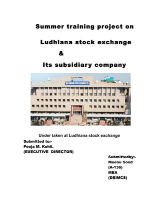 Summer training project on
Ludhiana stock exchange
&
Its subsidiary company
Under taken at Ludhiana stock exchange
Submitted to:-
Pooja M. Kohli.
(EXECUTIVE DIRECTOR)
Submittedby:-
Meenu Sood
(A-136)
MBA
(DBIMCS)
 