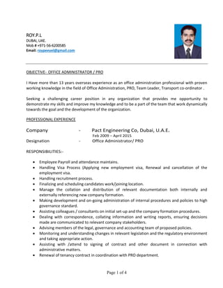 Page 1 of 4
ROY.P.L
DUBAI, UAE.
Mob # +971-56-6200585
Email: roypeeyel@gmail.com
OBJECTIVE- OFFICE ADMINISTRATOR / PRO
I Have more than 13 years overseas experience as an office administration professional with proven
working knowledge in the field of Office Administration, PRO, Team Leader, Transport co-ordinator .
Seeking a challenging career position in any organization that provides me opportunity to
demonstrate my skills and improve my knowledge and to be a part of the team that work dynamically
towards the goal and the development of the organization.
PROFESSIONAL EXPERIENCE
Company - Pact Engineering Co, Dubai, U.A.E.
Feb 2009 – April 2015
Designation - Office Administrator/ PRO
RESPONSIBILITIES:-
 Employee Payroll and attendance maintains.
 Handling Visa Process (Applying new employment visa, Renewal and cancellation of the
employment visa.
 Handling recruitment process.
 Finalizing and scheduling candidates work/joining location.
 Manage the collation and distribution of relevant documentation both internally and
externally referencing new company formation.
 Making development and on-going administration of internal procedures and policies to high
governance standard.
 Assisting colleagues / consultants on initial set-up and the company formation procedures.
 Dealing with correspondence, collating information and writing reports, ensuring decisions
made are communicated to relevant company stakeholders.
 Advising members of the legal, governance and accounting team of proposed policies.
 Monitoring and understanding changes in relevant legislation and the regulatory environment
and taking appropriate action.
 Assisting with /attend to signing of contract and other document in connection with
administrative matters.
 Renewal of tenancy contract in coordination with PRO department.
 