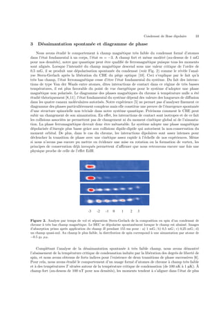 Condensat de Bose dipolaire 33
3 D´esaimantation spontan´ee et diagramme de phase
Nous avons ´etudi´e le comportement `a champ magn´etique tr`es faible du condensat form´e d’atomes
dans l’´etat fondamental `a un corps, l’´etat m = −3. A champ fort et mˆeme mod´er´e (au-dessus de 1 mG
pour nos densit´es), notre gaz quantique peut ˆetre qualiﬁ´e de ferromagn´etique puisque tous les moments
sont align´es. Lorsque l’intensit´e du champ magn´etique descend sous une valeur critique de l’ordre de
0,5 mG, il se produit une d´epolarisation spontan´ee du condensat (voir Fig. 2) comme le r´ev`ele l’anal-
yse Stern-Gerlach apr`es la lib´eration du CBE du pi`ege optique [10]. Ceci s’explique par le fait qu’`a
tr`es bas champ, l’´etat ferromagn´etique cesse d’ˆetre l’´etat fondamental du syst`eme. Du fait des interac-
tions de type Van der Waals entre atomes, dites interactions de contact dans ce r´egime de tr`es basses
temp´eratures, il est plus favorable du point de vue ´energ´etique pour le syst`eme d’adopter une phase
magn´etique non polaris´ee. Le diagramme des phases magn´etiques du chrome `a temp´erature nulle a ´et´e
´etudi´e th´eoriquement [8,11]; l’´etat fondamental du syst`eme d´epend des valeurs des longueurs de diﬀusion
dans les quatre canaux mol´eculaires autoris´es. Notre exp´erience [5] ne permet pas d’analyser ﬁnement ce
diagramme des phases particuli`erement complexe mais elle constitue une preuve de l’´emergence spontan´ee
d’une structure spinorielle non triviale dans notre syst`eme quantique. Pr´ecisons comment le CBE peut
subir un changement de son aimantation. En eﬀet, les interactions de contact sont isotropes et de ce fait
les collisions associ´ees ne permettent pas de changement ni du moment cin´etique global ni de l’aimanta-
tion. La phase ferromagn´etique devrait donc ˆetre m´etastable. Le syst`eme adopte une phase magn´etique
d´epolaris´ee d’´energie plus basse grˆace aux collisions dipˆole-dipˆole qui autorisent la non-conservation du
moment orbital. De plus, dans le cas du chrome, les interactions dipolaires sont assez intenses pour
d´eclencher la transition de phase avec une cin´etique assez rapide `a l’´echelle de nos exp´eriences. Mˆeme
si nous n’avons pas encore pu mettre en ´evidence une mise en rotation ou la formation de vortex, les
principes de conservation d´ej`a invoqu´es permettent d’aﬃrmer que nous retrouvons encore une fois une
physique proche de celle de l’eﬀet EdH.
-3 -2 -1 0 1 2 3
Figure 2. Analyse par temps de vol et s´eparation Stern-Gerlach de la composition en spin d’un condensat de
chrome `a tr`es bas champ magn´etique. Le BEC se d´epolarise spontan´ement lorsque le champ est abaiss´e. Images
d’absorption prises apr`es application du champ B pendant 155 ms pour : a) 1 mG ; b) 0,5 mG ; c) 0,25 mG ; d)
un champ quasi-nul. Au champ le plus faible, la distribution de spin correspond `a une aimantation par atome de
−0.5 gS µB.
Compl´etant l’analyse de la d´esaimantation spontan´ee `a tr`es faible champ, nous avons d´emontr´e
l’abaissement de la temp´erature critique de condensation induite par la lib´eration des degr´es de libert´e de
spin, et nous avons obtenus de forts indices pour l’existence de deux transitions de phase successives [6].
Pour cela, nous avons ´etudi´e le comportement d’un nuage form´e d’atomes de chrome `a champ tr`es faible
et `a des temp´eratures T situ´ees autour de la temp´erature critique de condensation (de 100 nK `a 1 µK). `A
champ fort (au-dessus de 100 nT pour nos densit´es), les moments tendent `a s’aligner dans l’´etat de plus
 