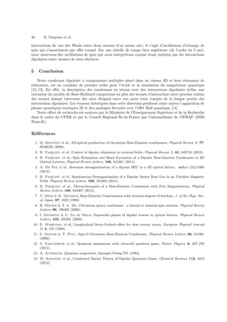 36 B. Pasquiou et al.
interactions de van der Waals entre deux atomes d’un mˆeme site ; il s’agit d’oscillations d’´echange de
spin qui s’amortissent par eﬀet tunnel. Sur une ´echelle de temps bien sup´erieure (de l’ordre de 5 ms),
nous observons des oscillations de spin que nous interpr´etons comme ´etant induites par les interactions
dipolaires entre atomes de sites distincts.
5 Conclusion
Notre condensat dipolaire `a composantes multiples plac´e dans un r´eseau 3D et hors r´esonance de
relaxation, est un candidat de premier ordre pour l’´etude et la simulation du magn´etisme quantique
[12, 13]. En eﬀet, la description des condensats en r´eseau avec des interactions dipolaires utilise une
extension du mod`ele de Bose-Hubbard comportant en plus des termes d’interaction entre proches voisins
des termes faisant intervenir des sites ´eloign´es entre eux pour tenir compte de la longue port´ee des
interactions dipolaires. Les travaux th´eoriques dans cette direction pr´edisent entre autres l’apparition de
phases quantiques exotiques [9] et des analogies f´econdes avec l’eﬀet Hall quantique [14].
Notre eﬀort de recherche est soutenu par le Minist`ere de l’Enseignement Sup´erieur et de la Recherche
dans le cadre du CPER et par le Conseil R´egional ˆIle-de-France par l’interm´ediaire de l’IFRAF (DIM
Nano-K).
R´ef´erences
1. Q. Beaufils et al., All-optical production of chromium Bose-Einstein condensates, Physical Review A, 77,
061601R (2008).
2. B. Pasquiou et al., Control of dipolar relaxation in external ﬁelds, Physical Review A, 81, 042716 (2010).
3. B. Pasquiou et al., Spin Relaxation and Band Excitation of a Dipolar Bose-Einstein Condensate in 2D
Optical Lattices, Physical Review Letters, 106, 015301 (2011).
4. A. De Paz et al., Resonant demagnetization of a dipolar BEC in a 3D optical lattice, arXiv:1212.5469
(2012).
5. B. Pasquiou et al., Spontaneous Demagnetization of a Dipolar Spinor Bose Gas in an Ultralow Magnetic
Field, Physical Review Letters, 106, 255303 (2011).
6. B. Pasquiou et al., Thermodynamics of a Bose-Einstein Condensate with Free Magnetization, Physical
Review Letters, 108, 045307 (2012).
7. T. Ohmi & K. Machida, Bose-Einstein Condensation with internal degrees of freedom, J. of the Phys. Soc.
of Japan, 67, 1822 (1998).
8. R. Diener & T.-L. Ho, Chromium spinor condensate : a biaxial or uniaxial spin nematic, Physical Review
Letters, 96, 190405 (2006).
9. I. Danshita & C. Sa de Melo, Supersolid phases of dipolar bosons in optical lattices, Physical Review
Letters, 103, 225301 (2009).
10. E. Mar´echal et al., Longitudinal Stern-Gerlach eﬀect for slow cesium atoms, European Physical Journal
D, 2, 195 (1998).
11. L. Santos & T. Pfau, Spin-3 Chromium Bose-Einstein Condensate, Physical Review Letters, 96, 015301
(2006).
12. S. Nascimbene et al., Quantum simulations with ultracold quantum gases, Nature Physics, 8, 267–276
(2012).
13. A. Auerbach, Quantum magnetism, Springer-Verlag NY (1994).
14. M. Baranov et al., Condensed Matter Theory of Dipolar Quantum Gases, Chemical Reviews, 112, 5012
(2012).
 