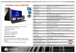 Positivo Plus S497PX                                                                                           Processador                                Processador Intel® CoreTM i7-860 (2.80GHz, 8MB cache)

                                                                                                                                  Sistema Operacional                        Windows® 7 Home Premium 64-bit
                                                                                                                                  Placa-mãe                                  Positivo
                                                                                                                                  Memória RAM                                4GB (DDR3)

                                                                                                                                  Slots de Memória                           4

                                                                                                                                  Disco Rígido (HD)                          1TB, SATA2

                                                                                                                                  Unidade Ótica                              DVDRW (Gravador de CD 48x, Gravador de DVD 16x)

                                                                                                                                  Leitor de Cartões                          MS, MS PRO, SD, MMC, Compact Flash

                                                                                                                                  Monitor                                    20" LCD, Widescreen, 1600x900, WSXGA

                                                                                                                                  Vídeo                                      Placa de vídeo Off-Board (Dedicada), 256MB DDR2, 64bit, com resolução
                                                                                                                                                                             máxima de 2048 x 1536 e suporte a Microsoft® DirectX10
                                                                                                                                  Áudio                                      Integrada, com suporte para Áudio 7.1

                                                                                                                                  Rede                                       10/100/1000 Mbps, Gigabit Ethernet

                                                                                                                                  Modem                                      -

                                                                                                                                  Wireless (rede sem fio)                    IEEE 802.11b/gTM compatível
                                                                        Imagem meramente ilustrativa
                                                                                                                                  Teclado                                    Multimídia, Português Brasil ABNT2, 107 teclas + 13 especiais, PS/2

            - Sistema Operacional                   Windows®           7 Premium 64-bit                                           Mouse                                      PS/2, 2 botões, com scroll, ótico

            - Processador Intel® CoreTM i7-860                                                                                    Caixas de Som                              Sim (2.0 Estéreo)

            - 4GB de Memória RAM                                                                                                  Gabinete                                   Minitorre preto, painel frontal transparente removível, modelo Faces
            - HD de 1TB                                                                                                           Baias Internas                             1x 3 ½"
            - Monitor 20” LCD Widescreen                                                                                          Baias Externas                             2x 5 ¼" e 1x 3 ½"
            - Código EAN: 7896904624519                                                                                           Slots                                      1x PCI, 1x PCI Express x16, 2x PCI Express x1
            - Part Number: 1000284                                                                                                Portas Frontais                            2x USB, 1x Line-out (áudio), 1x Line-in (microfone)

            Acompanha também:                                                                                                     Portas Traseiras                           6x USB, 2x PS/2, 1x VGA, 1x HDMI, 1x DVI, 1x RJ-45, Áudio

                                                                                                                                  Documentos e Acessórios                    Cabos e manuais
               Antivírus grátis por 1 ano, Adobe® Acrobat Reader®,
            WindowsTM Live Suite, Works e Sistema de Recuperação                                                                  Dimensões do Produto (Gabinete)            18 x 40,5 x 40,5 cm (LxAxP)

            Eletrônica                                                                                                            Peso Líquido (Gabinete)                    8,4kg

               Office 2007 Home and Student Trial de 60 dias                                                                      Embalagem (Gabinete + Monitor)             43.5 x 60,5 x 52,0cm (LxAxP)

                                                                                                                                  Peso Bruto (Gabinete + Monitor)            17,75kg

                                                                                                                                  Garantia                                   01 ano balcão (varejo)




                                                                                                                                                                                                 © 2009 Positivo Informática - Apresentação oficial de produto dirigida ao mercado.
                                                                                                                                                                                           Atualizada em 30 de dezembro de 2009. Sujeito a alterações sem prévio aviso. REV. 01.
                                                                                                                                                                                               *Consulte as condições para assinatura no material que acompanha o computador.


© 2008 Positivo Informática - Apresentação oficial de produto dirigida ao mercado - Atualizada em 11 de dezembro de de 2008. Sujeito a alterações sem prévio aviso. REV 02
 