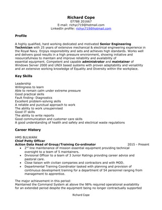 Accomplished achieved administered assessed audited checked collaborated communicated compiled demonstrated developed determined
documented encouraged implemented improved
Richard Cope
07788 201667
E-mail: richyc719@hotmail.com
LinkedIn profile: richyc719@hotmail.com
Profile
A highly qualified, hard working dedicated and motivated Senior Engineering
Technician with 25 years of extensive mechanical & electrical engineering experience in
the Royal Navy. Enjoys responsibility and sets and achieves high standards. Works well
and delivers good results in a high pressure environment, showing initiative and
resourcefulness to maintain and improve reliability and availability of
essential equipment. Competent and capable administrator and maintainer of
Windows Server 2000 and UNIX based systems with proven adaptability and versatility
and an extensive working knowledge of Equality and Diversity within the workplace.
Key Skills
Leadership
Willingness to learn
Able to remain calm under extreme pressure
Good practical skills
Fault finding- Diagnostics
Excellent problem-solving skills
A reliable and punctual approach to work
The ability to work unsupervised
Good IT skills
The ability to write reports
Good communication and customer care skills
A good understanding of health and safety and electrical waste regulations
Career History
HMS BULWARK
Chief Petty Officer
Action Data Head of Group/Training Co-ordinator 2015 - Present
• 2nd
line maintenance of mission essential equipment providing technical
oversight to a team of 5 maintainers.
• Divisional Officer to a team of 3 Junior Ratings providing career advice and
pastoral care.
• Close liaison with civilian companies and contractors and with MOD.
• Departmental Training Coordinator tasked with planning and provision of
continuous development training for a department of 54 personnel ranging from
management to apprentice.
The major achievement in this period:
Maintained the Command System at above the 98% required operational availability
for an extended period despite the equipment being no longer contractually supported
Richard Cope
 