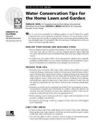 PUBLICATION 8036


                                Water Conservation Tips for
                                the Home Lawn and Garden
                                PAMELA M. GEISEL, UC Cooperative Extension Farm Advisor, Environmental
                                Horticulture, Fresno County; CAROLYN L. UNRUH, Staff Writer, UC Cooperative
                                Extension, Fresno County.

UNIVERSITY OF
CALIFORNIA                      Water is a precious commodity in California gardens. It may be limited in supply,
Agriculture                        restricted in use, or very expensive to purchase. However, it is not necessary to sacri-
and Natural Resources              fice beauty and color in order to emphasize water conservation in the planning, plant-
http://anrcatalog.ucdavis.edu      ing, and maintenance of your garden. Here are some tips to reducing water use as you
                                   create a lovely and enjoyable garden.

                                A N A LY Z E Y O U R D E S I G N A N D A V A I L A B L E S P A C E
                                   • Become familiar with your garden’s microclimates—areas of sun, shade, wind expo-
                                     sure, heat, and cold—as well as its soil type, drainage patterns, slopes, high and
                                     low spots, and moisture sources. Remember that these areas may change with each
                                     season.
                                   • Consider how your garden will be used: entertainment, children’s play, vegetable
                                     gardening, wildlife habitat, erosion control, meditation and contemplation, enjoy-
                                     ment of a beautiful view, elimination of an unsightly view, and so on.

                                P R E PA R E YO U R S O I L
                                   • Determine your soil texture. The texture of the soil has a direct influence on water
                                     retention, drainage, and aeration. Sandy soil is made up of relatively large soil par-
                                     ticles with large pore spaces between them. It usually provides good aeration but
                                     allows water to drain rapidly. Clay soil, with small soil particles and correspond-
                                     ingly small pore spaces, retains more water, sometimes resulting in poor drainage
                                     and insufficient oxygen for plant roots. Loam soils are a mixture of sand, clay, and
                                     silt particles and provide the best balance between water retention and adequate
                                     aeration.
                                   • Extremes in soil pH can be neutralized somewhat by the incorporation of gener-
                                     ous quantities of organic matter like humus or compost, which also improve soil
                                     structure and water retention. In some cases, additions of sulfur or lime may be
                                     required to adjust the pH of the soil to an appropriate level.
                                   • Before planting, remove existing weeds: they compete with desired plants for soil
                                     moisture, sunlight, and nutrients.
                                   • To improve soil drainage, break up compaction layers and areas with hardpan
                                     prior to planting.

                                LIMIT TURF AREAS
                                   • A lawn is almost always the single largest user of water in the home landscape.
                                     Many gardens have large expanses of turf that are never used but require consid-
                                     erable time, effort, and resources to maintain.
                                   • Use turf only where it serves a purpose, such as in play or entertainment areas.
                                     Select water-efficient grass varieties suited to your local climate.
 