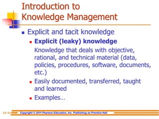 Copyright © 2011 Pearson Education, Inc. Publishing as Prentice Hall
11-11
Introduction to
Knowledge Management
 Explicit and tacit knowledge
 Explicit (leaky) knowledge
Knowledge that deals with objective,
rational, and technical material (data,
policies, procedures, software, documents,
etc.)
 Easily documented, transferred, taught
and learned
 Examples…
 