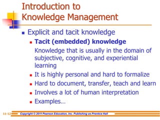 Copyright © 2011 Pearson Education, Inc. Publishing as Prentice Hall
11-12
Introduction to
Knowledge Management
 Explicit and tacit knowledge
 Tacit (embedded) knowledge
Knowledge that is usually in the domain of
subjective, cognitive, and experiential
learning
 It is highly personal and hard to formalize
 Hard to document, transfer, teach and learn
 Involves a lot of human interpretation
 Examples…
 