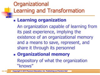 Copyright © 2011 Pearson Education, Inc. Publishing as Prentice Hall
11-14
Organizational
Learning and Transformation
 Learning organization
An organization capable of learning from
its past experience, implying the
existence of an organizational memory
and a means to save, represent, and
share it through its personnel
 Organizational memory
Repository of what the organization
“knows”
 