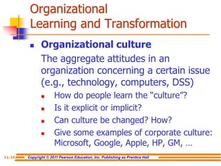 Copyright © 2011 Pearson Education, Inc. Publishing as Prentice Hall
11-16
Organizational
Learning and Transformation
 Organizational culture
The aggregate attitudes in an
organization concerning a certain issue
(e.g., technology, computers, DSS)
 How do people learn the “culture”?
 Is it explicit or implicit?
 Can culture be changed? How?
 Give some examples of corporate culture:
Microsoft, Google, Apple, HP, GM, …
 