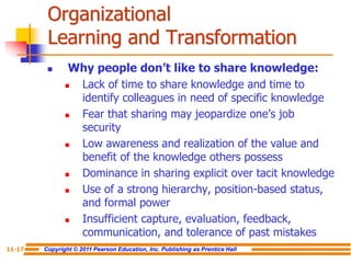 Copyright © 2011 Pearson Education, Inc. Publishing as Prentice Hall
11-17
Organizational
Learning and Transformation
 Why people don’t like to share knowledge:
 Lack of time to share knowledge and time to
identify colleagues in need of specific knowledge
 Fear that sharing may jeopardize one’s job
security
 Low awareness and realization of the value and
benefit of the knowledge others possess
 Dominance in sharing explicit over tacit knowledge
 Use of a strong hierarchy, position-based status,
and formal power
 Insufficient capture, evaluation, feedback,
communication, and tolerance of past mistakes
 