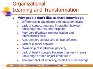 Copyright © 2011 Pearson Education, Inc. Publishing as Prentice Hall
11-18
Organizational
Learning and Transformation
 Why people don’t like to share knowledge:
 Differences in experience and education levels
 Lack of contact time and interaction between
knowledge sources and recipients
 Poor verbal/written communication and
interpersonal skills
 Age, gender, cultural and ethical defenses
 Lack of a social network
 Ownership of intellectual property
 Lack of trust in people because they may misuse
knowledge or take unjust credit for it
 Perceived lack of accuracy/credibility of knowledge
 