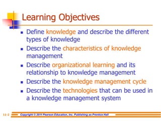 Copyright © 2011 Pearson Education, Inc. Publishing as Prentice Hall
11-2
Learning Objectives
 Define knowledge and describe the different
types of knowledge
 Describe the characteristics of knowledge
management
 Describe organizational learning and its
relationship to knowledge management
 Describe the knowledge management cycle
 Describe the technologies that can be used in
a knowledge management system
 