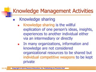 Copyright © 2011 Pearson Education, Inc. Publishing as Prentice Hall
11-21
Knowledge Management Activities
 Knowledge sharing
 Knowledge sharing is the willful
explication of one person’s ideas, insights,
experiences to another individual either
via an intermediary or directly
 In many organizations, information and
knowledge are not considered
organizational resources to be shared but
individual competitive weapons to be kept
private
 