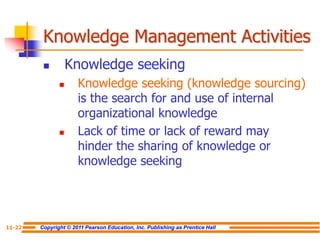 Copyright © 2011 Pearson Education, Inc. Publishing as Prentice Hall
11-22
 Knowledge seeking
 Knowledge seeking (knowledge sourcing)
is the search for and use of internal
organizational knowledge
 Lack of time or lack of reward may
hinder the sharing of knowledge or
knowledge seeking
Knowledge Management Activities
 