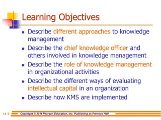 Copyright © 2011 Pearson Education, Inc. Publishing as Prentice Hall
11-3
Learning Objectives
 Describe different approaches to knowledge
management
 Describe the chief knowledge officer and
others involved in knowledge management
 Describe the role of knowledge management
in organizational activities
 Describe the different ways of evaluating
intellectual capital in an organization
 Describe how KMS are implemented
 