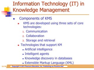 Copyright © 2011 Pearson Education, Inc. Publishing as Prentice Hall
11-31
Information Technology (IT) in
Knowledge Management
 Components of KMS
 KMS are developed using three sets of core
technologies:
1. Communication
2. Collaboration
3. Storage and retrieval
 Technologies that support KM
 Artificial intelligence
 Intelligent agents
 Knowledge discovery in databases
 Extensible Markup Language (XML)
 