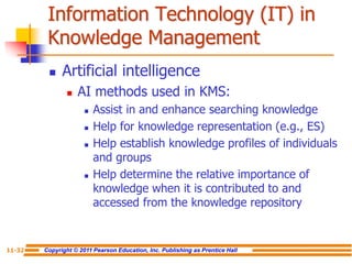 Copyright © 2011 Pearson Education, Inc. Publishing as Prentice Hall
11-32
Information Technology (IT) in
Knowledge Management
 Artificial intelligence
 AI methods used in KMS:
 Assist in and enhance searching knowledge
 Help for knowledge representation (e.g., ES)
 Help establish knowledge profiles of individuals
and groups
 Help determine the relative importance of
knowledge when it is contributed to and
accessed from the knowledge repository
 