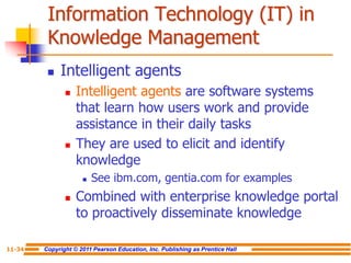 Copyright © 2011 Pearson Education, Inc. Publishing as Prentice Hall
11-34
Information Technology (IT) in
Knowledge Management
 Intelligent agents
 Intelligent agents are software systems
that learn how users work and provide
assistance in their daily tasks
 They are used to elicit and identify
knowledge
 See ibm.com, gentia.com for examples
 Combined with enterprise knowledge portal
to proactively disseminate knowledge
 