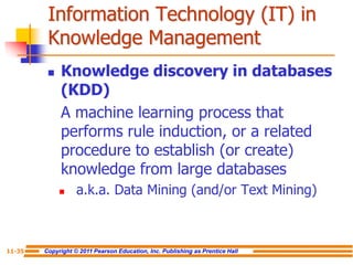Copyright © 2011 Pearson Education, Inc. Publishing as Prentice Hall
11-35
Information Technology (IT) in
Knowledge Management
 Knowledge discovery in databases
(KDD)
A machine learning process that
performs rule induction, or a related
procedure to establish (or create)
knowledge from large databases
 a.k.a. Data Mining (and/or Text Mining)
 