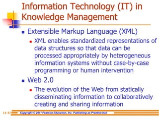 Copyright © 2011 Pearson Education, Inc. Publishing as Prentice Hall
11-37
Information Technology (IT) in
Knowledge Management
 Extensible Markup Language (XML)
 XML enables standardized representations of
data structures so that data can be
processed appropriately by heterogeneous
information systems without case-by-case
programming or human intervention
 Web 2.0
 The evolution of the Web from statically
disseminating information to collaboratively
creating and sharing information
 