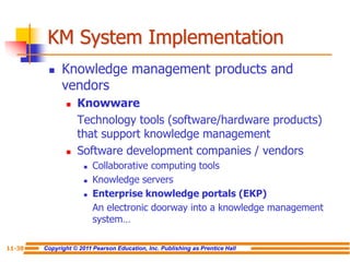 Copyright © 2011 Pearson Education, Inc. Publishing as Prentice Hall
11-38
KM System Implementation
 Knowledge management products and
vendors
 Knowware
Technology tools (software/hardware products)
that support knowledge management
 Software development companies / vendors
 Collaborative computing tools
 Knowledge servers
 Enterprise knowledge portals (EKP)
An electronic doorway into a knowledge management
system…
 