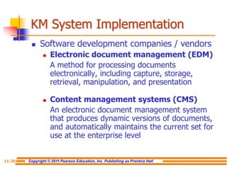 Copyright © 2011 Pearson Education, Inc. Publishing as Prentice Hall
11-39
KM System Implementation
 Software development companies / vendors
 Electronic document management (EDM)
A method for processing documents
electronically, including capture, storage,
retrieval, manipulation, and presentation
 Content management systems (CMS)
An electronic document management system
that produces dynamic versions of documents,
and automatically maintains the current set for
use at the enterprise level
 