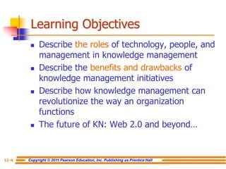 Copyright © 2011 Pearson Education, Inc. Publishing as Prentice Hall
11-4
Learning Objectives
 Describe the roles of technology, people, and
management in knowledge management
 Describe the benefits and drawbacks of
knowledge management initiatives
 Describe how knowledge management can
revolutionize the way an organization
functions
 The future of KN: Web 2.0 and beyond…
 