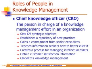 Copyright © 2011 Pearson Education, Inc. Publishing as Prentice Hall
11-42
Roles of People in
Knowledge Management
 Chief knowledge officer (CKO)
The person in charge of a knowledge
management effort in an organization
 Sets KM strategic priorities
 Establishes a repository of best practices
 Gains a commitment from senior executives
 Teaches information seekers how to better elicit it
 Creates a process for managing intellectual assets
 Obtain customer satisfaction information
 Globalizes knowledge management
 