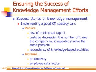 Copyright © 2011 Pearson Education, Inc. Publishing as Prentice Hall
11-47
Ensuring the Success of
Knowledge Management Efforts
 Success stories of knowledge management
 Implementing a good KM strategy can:
 Reduce…
 loss of intellectual capital
 costs by decreasing the number of times
the company must repeatedly solve the
same problem
 redundancy of knowledge-based activities
 Increase…
 productivity
 employee satisfaction
 