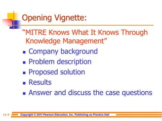 Copyright © 2011 Pearson Education, Inc. Publishing as Prentice Hall
11-5
Opening Vignette:
“MITRE Knows What It Knows Through
Knowledge Management”
 Company background
 Problem description
 Proposed solution
 Results
 Answer and discuss the case questions
 