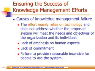 Copyright © 2011 Pearson Education, Inc. Publishing as Prentice Hall
11-53
Ensuring the Success of
Knowledge Management Efforts
 Causes of knowledge management failure
 The effort mainly relies on technology and
does not address whether the proposed
system will meet the needs and objectives of
the organization and its individuals
 Lack of emphasis on human aspects
 Lack of commitment
 Failure to provide reasonable incentive for
people to use the system…
 