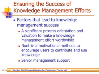 Copyright © 2011 Pearson Education, Inc. Publishing as Prentice Hall
11-56
Ensuring the Success of
Knowledge Management Efforts
 Factors that lead to knowledge
management success
 A significant process orientation and
valuation to make a knowledge
management effort worthwhile
 Nontrivial motivational methods to
encourage users to contribute and use
knowledge
 Senior management support
 