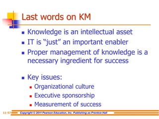 Copyright © 2011 Pearson Education, Inc. Publishing as Prentice Hall
11-57
Last words on KM
 Knowledge is an intellectual asset
 IT is “just” an important enabler
 Proper management of knowledge is a
necessary ingredient for success
 Key issues:
 Organizational culture
 Executive sponsorship
 Measurement of success
 