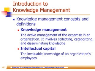 Copyright © 2011 Pearson Education, Inc. Publishing as Prentice Hall
11-7
Introduction to
Knowledge Management
 Knowledge management concepts and
definitions
 Knowledge management
The active management of the expertise in an
organization. It involves collecting, categorizing,
and disseminating knowledge
 Intellectual capital
The invaluable knowledge of an organization’s
employees
 