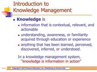 Copyright © 2011 Pearson Education, Inc. Publishing as Prentice Hall
11-8
Introduction to
Knowledge Management
 Knowledge is
 information that is contextual, relevant, and
actionable
 understanding, awareness, or familiarity
acquired through education or experience
 anything that has been learned, perceived,
discovered, inferred, or understood.
In a knowledge management system,
“knowledge is information in action”
 