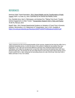 12
REFERENCES
American Public Transit Association, 2016, Shared Mobility and the Transformation of Public
Transit (TCRP J-11/Task 21), 2016. Submitted by the Shared-Use Mobility Center.
Frei, Charlotte Anne, Hani S. Mahmassani, and Andreas Frei, “Making Time Count: Traveler
Activity Engagement on Urban Transit,” Transportation Research Part A: Policy and Practice
76:58-70, February 2015
Rogoff, Peter. 2014, Revised Departmental Guidance on Valuation of Travel Time in Economy
Analysis, Memorandum, U.S. Department of Transportation, July 9, 2014. Available at
https://cms.dot.gov/sites/dot.gov/files/docs/USDOT%20VOT%20Guidance%202014.pdf
i
Both companies tout the environmental benefits of their services, despite the fact that they differ from a
traditional carpooling service, in which the driver of the vehicle is making the trip whether they have
passengers or not. Uber and Lyft see this difference and have since introduced UberCommute and
LyftCarpool, which allow the average driver to input their daily commute and matches them with riders
going the same way. The services are set up to help drivers to cover some of the costs of driving, not as
a way to profit from it. Uber reimburses its commuting drivers at a rate of $0.54 per mile driven with a
fellow commuter in his or her vehicle.
 