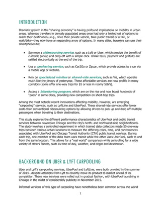 1
INTRODUCTION
Dramatic growth in the “sharing economy” is having profound implications on mobility in urban
areas. Whereas travelers in densely populated areas once had only a limited set of options to
reach their destination—e.g., drive their private vehicle, take public transit or a taxi, or
walk/bike—they now have an expanding array of options. In many cities, travelers can use their
smartphones to:
 Summon a ridersourcing service, such as a Lyft or Uber, which provide the benefit of
curbside pickup and drop-off with a simple click. Unlike taxis, payment and gratuity are
settled electronically at the end of the trip.
 Use a carsharing service, such as Car2Go or Zipcar, which provide access to a car via
a mobile app or website.
 Rely on specialized minibus or shared-ride services, such as Via, which operate
much like the jitneys of yesteryear. These affordable services are now prolific in many
corridors (some offer one-way trips for $5 or less in roomy SUVs).
 Access a bikesharing program, which are on the rise and now boast hundreds of
“pods” in some cities, providing new competition on short-hop trips.
Among the most notable recent innovations affecting mobility, however, are emerging
“carpooling” services, such as LyftLine and UberPool. These shared-ride services offer lower
costs than conventional ridesourcing options by allowing drivers to pick up and drop off multiple
passengers when traveling to their destinations.
This study explores the different performance characteristics of UberPool and public transit
services between downtown Chicago and the city’s north- and northwest-side neighborhoods.
The study involves a controlled experiment in which trained data collectors made 50 one-way
trips between various urban locations to measure the differing costs, time, and conveniences
associated with UberPool and Chicago Transit Authority (CTA) public transit services. During
each trip, one member of the data team uses transit while the other uses UberPool, each to and
from the same location. This allows for a “real world” comparison while controlling for a wide
variety of others factors, such as time of day, weather, and origin and destination.
BACKGROUND ON UBER & LYFT CARPOOLING
Uber and Lyft’s car-pooling services, UberPool and LyftLine, were both unveiled in the summer
of 2014—despite attempts from Lyft to covertly move its product to market ahead of its
competitor. These new services were rolled out in gradual fashion, with UberPool launching in
Chicago in the midst of considerably publicity in November 2015.
Informal versions of this type of carpooling have nonetheless been common across the world
 
