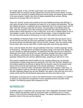 2
for a longer period. In fact, Lyft CEO, Logan Green, was inspired by a similar service in
Zimbabwe. Both his company and Uber started their services with the same mission—to keep
costs low for the consumer by building efficiencies into the system and matching riders headed
in the same direction. Initially, Uber and Lyft deeply subsidized these services, offering
discounts to encourage riders to try them out.
These new “sharing” services work similarly to the more traditional exclusive-ride offerings. A
rider opens the app on their smartphone and inputs his or her location and destination. The app
then displays two prices—a traditional rate and a discounted rate if you choose to pool, which is
often more than 25% less costly than the former. (The pool option is the default choice for
Uber, which has resulted in some riders choosing to share their ride without realizing it.) The
pooling option is least expensive if a user is riding solo, as the rate is a slightly higher for two or
more people in a party. Once the user chooses the pool option, a driver is assigned to them.
The user may be the second or third pick-up on a trip, or they could be the only rider.
The profitability of Uberpool hinges on the “match rate”—how often riders get paired—due to
the fact that the user pays the same price regardless of whether another rider is found. When
the service started, the publicized match rate was 20-30%. However, Uber has recently hinted
that its match rates now can reach 90% in certain high-traffic areas during peak periods.
Once a ride has started, the driver may get notification that there is another passenger nearby
to be picked up. Although drivers can decline this pickup, doing so can lower their ratings, and
so such requests are generally accepted. The algorithms that Uber and Lyft use to determine
efficiencies aren’t known, but drivers and users sometimes complain that what is purported to
be an efficiency enhancement to the company often doesn’t feel like one to them. With
passenger waiting times and unknown additional stops, carpooling can add time to a tripi
Past research suggests that shared-mobility services, including ridesourcing, are generally
complimentary to public transit service by solving the “first mile” and “last mile” problems (i.e.,
the problems posed by the difficulty of getting from the traveler’s origin to the nearest transit
stop as well as from the last transit stop to the ultimate destination). This finding is a
centerpiece of an American Public Transportation Association study released in early 2016. In
fact, it’s considered a general rule that as many people use transit more frequently rather than
less after integrating ridesourcing into their lifestyles. One reason is that some opt not to own a
private vehicle and thus find themselves taking buses and trains more often as well.
Nevertheless, as services such as LyftLine and UberPool become more prevalent, it is important
to explore in more detail the circumstances in which carpooling services and public transit
compete. The following analysis offers perspective on this.
METHODOLOGY
To identify routes in a systematic way, the study team used a Geographic Information System
(GIS) to identify the geometric center of Community Areas, as defined by the U.S. Census
Bureau, on the north and northwest sides of Chicago. The nearest residential address to the
geometric center of the area was then selected.
 