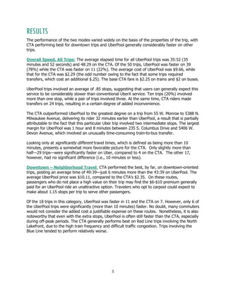 5
RESULTS
The performance of the two modes varied widely on the basis of the properties of the trip, with
CTA performing best for downtown trips and UberPool generally considerably faster on other
trips.
Overall Speed, All Trips: The average elapsed time for all UberPool trips was 35:52 (35
minutes and 52 seconds) and 48:29 on the CTA. Of the 50 trips, UberPool was faster on 39
(78%) while the CTA was faster on 11 (22%). The average cost of UberPool was $9.66, while
that for the CTA was $2.29 (the odd number owing to the fact that some trips required
transfers, which cost an additional $.25). The base CTA fare is $2.25 on trains and $2 on buses.
UberPool trips involved an average of .85 stops, suggesting that users can generally expect this
service to be considerably slower than conventional UberX service. Ten trips (20%) involved
more than one stop, while a pair of trips involved three. At the same time, CTA riders made
transfers on 24 trips, resulting in a certain degree of added inconvenience.
The CTA outperformed UberPool to the greatest degree on a trip from 55 W. Monroe to 5388 N.
Milwaukee Avenue, delivering its rider 32 minutes earlier than UberPool, a result that is partially
attributable to the fact that this particular Uber trip involved two intermediate stops. The largest
margin for UberPool was 1 hour and 8 minutes between 235 S. Columbus Drive and 5406 W.
Devon Avenue, which involved an unusually time-consuming train-to-bus transfer.
Looking only at significantly different travel times, which is defined as being more than 10
minutes, presents a somewhat more favorable picture for the CTA. Only slightly more than
half—29 trips—were significantly faster on Uber, compared to 4 on the CTA. The other 17,
however, had no significant difference (i.e., 10 minutes or less).
Downtown – Neighborhood Travel: CTA performed the best, by far, on downtown-oriented
trips, posting an average time of 49:39—just 6 minutes more than the 43:39 on UberPool. The
average UberPool price was $10.11, compared to the CTA’s $2.35. On these routes,
passengers who do not place a high value on their trip may find the $6-$10 premium generally
paid for an UberPool ride an unattractive option. Travelers who opt to carpool could expect to
make about 1.15 stops per trip to serve other passengers.
Of the 18 trips in this category, UberPool was faster in 11 and the CTA on 7. However, only 6 of
the UberPool trips were significantly (more than 10 minutes) faster. No doubt, many commuters
would not consider the added cost a justifiable expense on these routes. Nonetheless, it is also
noteworthy that even with the extra stops, UberPool is often still faster than the CTA, especially
during off-peak periods. The CTA generally performs best on Red Line trips involving the North
Lakefront, due to the high train frequency and difficult traffic congestion. Trips involving the
Blue Line tended to perform relatively worse.
 