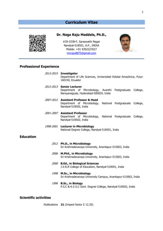 1
Curriculum Vitae
Dr. Naga Raju Maddela, Ph.D.,
#29-3338-F, Saraswathi Nagar
Nandyal-518501, A.P., INDIA
Mobile: +91 9392227027
mnraju8875@gmail.com
Professional Experience
2013-2015 Investigator
Department of Life Sciences, Unviersidad Estatal Amazónica, Puyo-
160150, Ecuador
2012-2013 Senior Lecturer
Department of Microbiology, Avanthi Postgraduate College,
Narayanaguda, Hyderabad-500029, India
2007-2012 Assistant Professor & Head
Department of Microbiology, National Postgraduate College,
Nandyal-518502, India
2001-2007 Assistant Professor
Department of Microbiology, National Postgraduate College,
Nandyal-518502, India
1998-2001 Lecturer in Microbiology
National Degree College, Nandyal-518501, India
Education
2012 Ph.D., in Microbiology
Sri Krishnadevaraya University, Anantapur-515003, India
2006 M.Phil., in Microbiology
Sri Krishnadevaraya University, Anantapur-515003, India
2000 B.Ed., in Biological Sciences
J.V.R.R College of Education, Nandyal-518501, India
1998 M.Sc., in Microbiology
Sri Krishnadevaraya University Campus, Anantapur-515003, India
1996 B.Sc., in Biology
P.S.C & K.V.S.C Govt. Degree College, Nandyal-518502, India
Scientific activities
Publications 21 (Impact factor Σ 12.20)
 