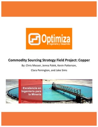 1	
  
	
  
	
  
	
  
	
  
	
  
	
  
	
  
	
  
Commodity	
  Sourcing	
  Strategy	
  Field	
  Project:	
  Copper	
  
By:	
  Chris	
  Messer,	
  Jenna	
  Palek,	
  Kevin	
  Patterson,	
  	
  
Clara	
  Penington,	
  and	
  Jake	
  Sims	
  
	
  
	
  
	
  
	
  
 