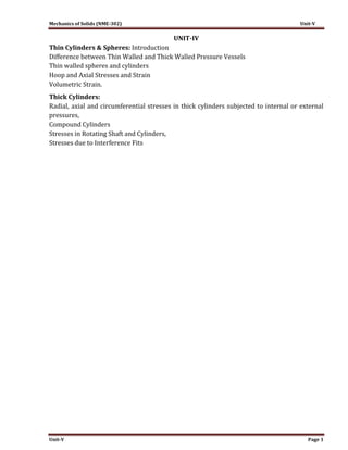 Mechanics of Solids (NME-302) Unit-V
Unit-V Page 1
UNIT-IV
Thin Cylinders & Spheres: Introduction
Difference between Thin Walled and Thick Walled Pressure Vessels
Thin walled spheres and cylinders
Hoop and Axial Stresses and Strain
Volumetric Strain.
Thick Cylinders:
Radial, axial and circumferential stresses in thick cylinders subjected to internal or external
pressures,
Compound Cylinders
Stresses in Rotating Shaft and Cylinders,
Stresses due to Interference Fits
 