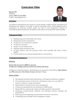 Curriculum Vitae
Liyas C.N
Abudhabi
Mobile: 00971 55 215 4050
E-Mail: cnliyas@gmail.com
Summary:
An ambitious individual who has a positive, can-do attitude, coupled with the required level of
enthusiasm and resilience to be able to sell into all market sectors. Well organized with a
commitment to achieving excellent results, am able to create imaginative solutions to
intractable problems & possesses the ability to learn about new products & markets quickly.
Professional Skills:
• Building long term relationships with clients.
• Surpassing customer expectations.
• To discover new and lucrative markets.
• To find new customers
• Analyze current market trend
• Negotiate deals and delivery date
• To keep relations with old customers intact, and if possible take them to better
heights
• Present details of new and upcoming products to all customers
Professional Experience:
Position:
Senior Sales Executive (2013 to present)
Al-Mazroui Trading and General Services (Paints Division)
Al Mazruoi is Leading Importer and Distributor for Automotive Paint Brand Spies Hecker
and 3M Automotive After Market Products for Past 25 Years
Nature of Job:
• Developed & maintained all communication with import and domestic suppliers.
• Forecasted procurement needs for four distribution centers in a cost efficient
manner in relation to usage and demand.
• Responsible for all aspects of inventory management.
• Created and maintained all item information in ERP system.
• Responsible for assigned sales targets (monthly, quarterly and annually).
• Producing customer-specific proposals, and attending customer meetings and
presentations.
• Following up and supporting any potential new business with clients.
• Undertaking any reasonable senior management request.
 